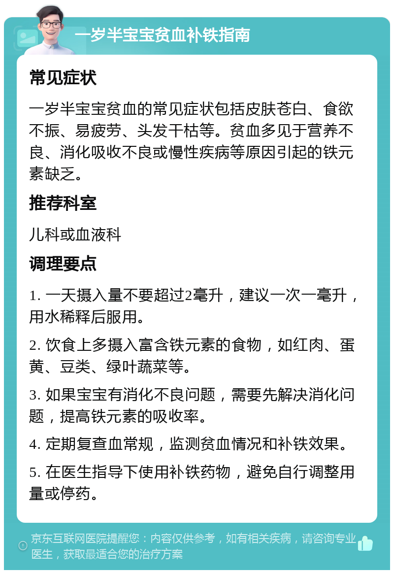 一岁半宝宝贫血补铁指南 常见症状 一岁半宝宝贫血的常见症状包括皮肤苍白、食欲不振、易疲劳、头发干枯等。贫血多见于营养不良、消化吸收不良或慢性疾病等原因引起的铁元素缺乏。 推荐科室 儿科或血液科 调理要点 1. 一天摄入量不要超过2毫升，建议一次一毫升，用水稀释后服用。 2. 饮食上多摄入富含铁元素的食物，如红肉、蛋黄、豆类、绿叶蔬菜等。 3. 如果宝宝有消化不良问题，需要先解决消化问题，提高铁元素的吸收率。 4. 定期复查血常规，监测贫血情况和补铁效果。 5. 在医生指导下使用补铁药物，避免自行调整用量或停药。