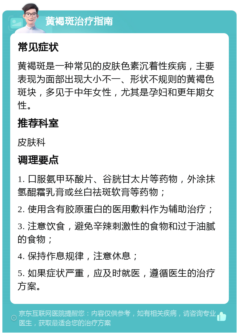 黄褐斑治疗指南 常见症状 黄褐斑是一种常见的皮肤色素沉着性疾病，主要表现为面部出现大小不一、形状不规则的黄褐色斑块，多见于中年女性，尤其是孕妇和更年期女性。 推荐科室 皮肤科 调理要点 1. 口服氨甲环酸片、谷胱甘太片等药物，外涂抹氢醌霜乳膏或丝白祛斑软膏等药物； 2. 使用含有胶原蛋白的医用敷料作为辅助治疗； 3. 注意饮食，避免辛辣刺激性的食物和过于油腻的食物； 4. 保持作息规律，注意休息； 5. 如果症状严重，应及时就医，遵循医生的治疗方案。