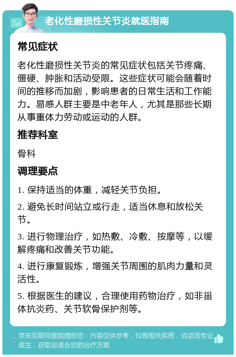 老化性磨损性关节炎就医指南 常见症状 老化性磨损性关节炎的常见症状包括关节疼痛、僵硬、肿胀和活动受限。这些症状可能会随着时间的推移而加剧，影响患者的日常生活和工作能力。易感人群主要是中老年人，尤其是那些长期从事重体力劳动或运动的人群。 推荐科室 骨科 调理要点 1. 保持适当的体重，减轻关节负担。 2. 避免长时间站立或行走，适当休息和放松关节。 3. 进行物理治疗，如热敷、冷敷、按摩等，以缓解疼痛和改善关节功能。 4. 进行康复锻炼，增强关节周围的肌肉力量和灵活性。 5. 根据医生的建议，合理使用药物治疗，如非甾体抗炎药、关节软骨保护剂等。