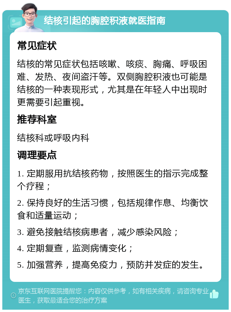 结核引起的胸腔积液就医指南 常见症状 结核的常见症状包括咳嗽、咳痰、胸痛、呼吸困难、发热、夜间盗汗等。双侧胸腔积液也可能是结核的一种表现形式，尤其是在年轻人中出现时更需要引起重视。 推荐科室 结核科或呼吸内科 调理要点 1. 定期服用抗结核药物，按照医生的指示完成整个疗程； 2. 保持良好的生活习惯，包括规律作息、均衡饮食和适量运动； 3. 避免接触结核病患者，减少感染风险； 4. 定期复查，监测病情变化； 5. 加强营养，提高免疫力，预防并发症的发生。