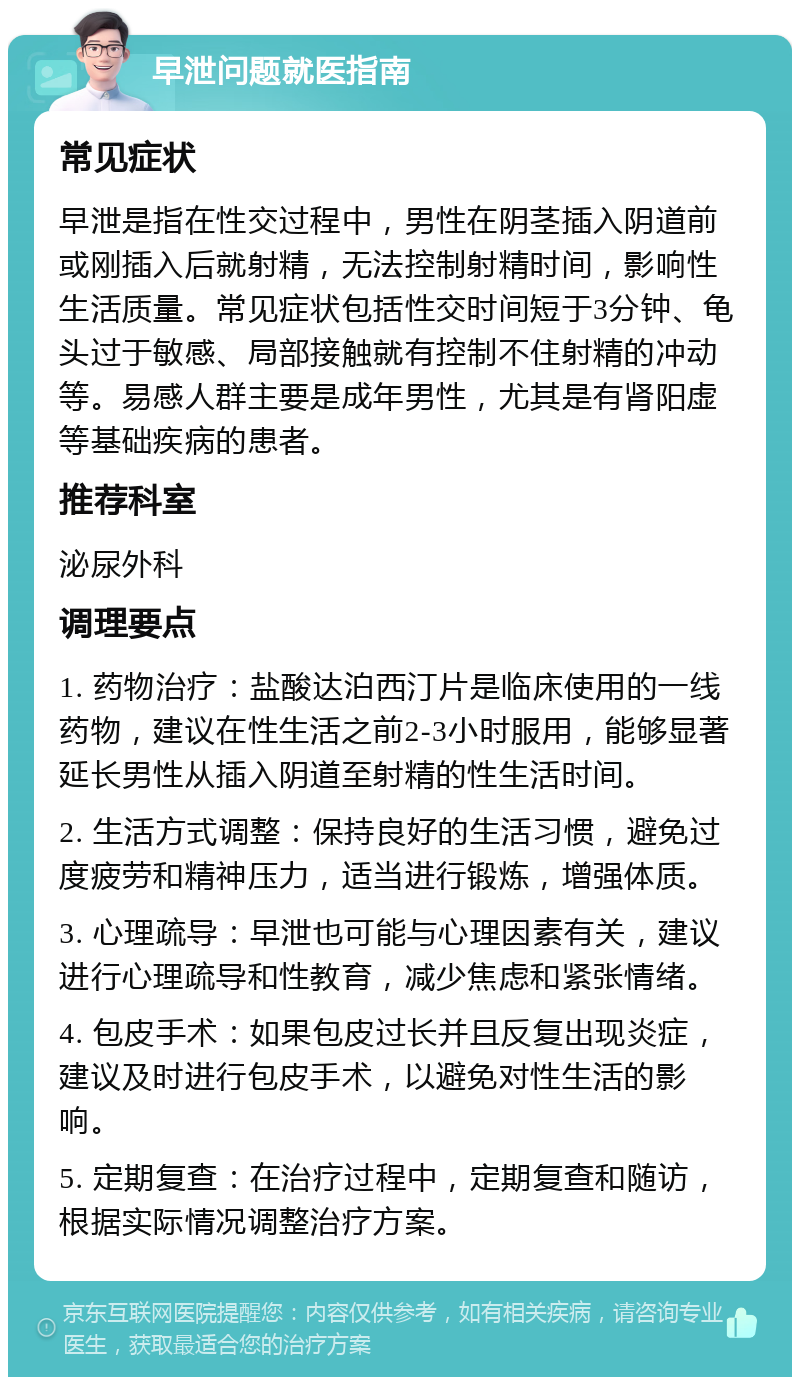 早泄问题就医指南 常见症状 早泄是指在性交过程中，男性在阴茎插入阴道前或刚插入后就射精，无法控制射精时间，影响性生活质量。常见症状包括性交时间短于3分钟、龟头过于敏感、局部接触就有控制不住射精的冲动等。易感人群主要是成年男性，尤其是有肾阳虚等基础疾病的患者。 推荐科室 泌尿外科 调理要点 1. 药物治疗：盐酸达泊西汀片是临床使用的一线药物，建议在性生活之前2-3小时服用，能够显著延长男性从插入阴道至射精的性生活时间。 2. 生活方式调整：保持良好的生活习惯，避免过度疲劳和精神压力，适当进行锻炼，增强体质。 3. 心理疏导：早泄也可能与心理因素有关，建议进行心理疏导和性教育，减少焦虑和紧张情绪。 4. 包皮手术：如果包皮过长并且反复出现炎症，建议及时进行包皮手术，以避免对性生活的影响。 5. 定期复查：在治疗过程中，定期复查和随访，根据实际情况调整治疗方案。