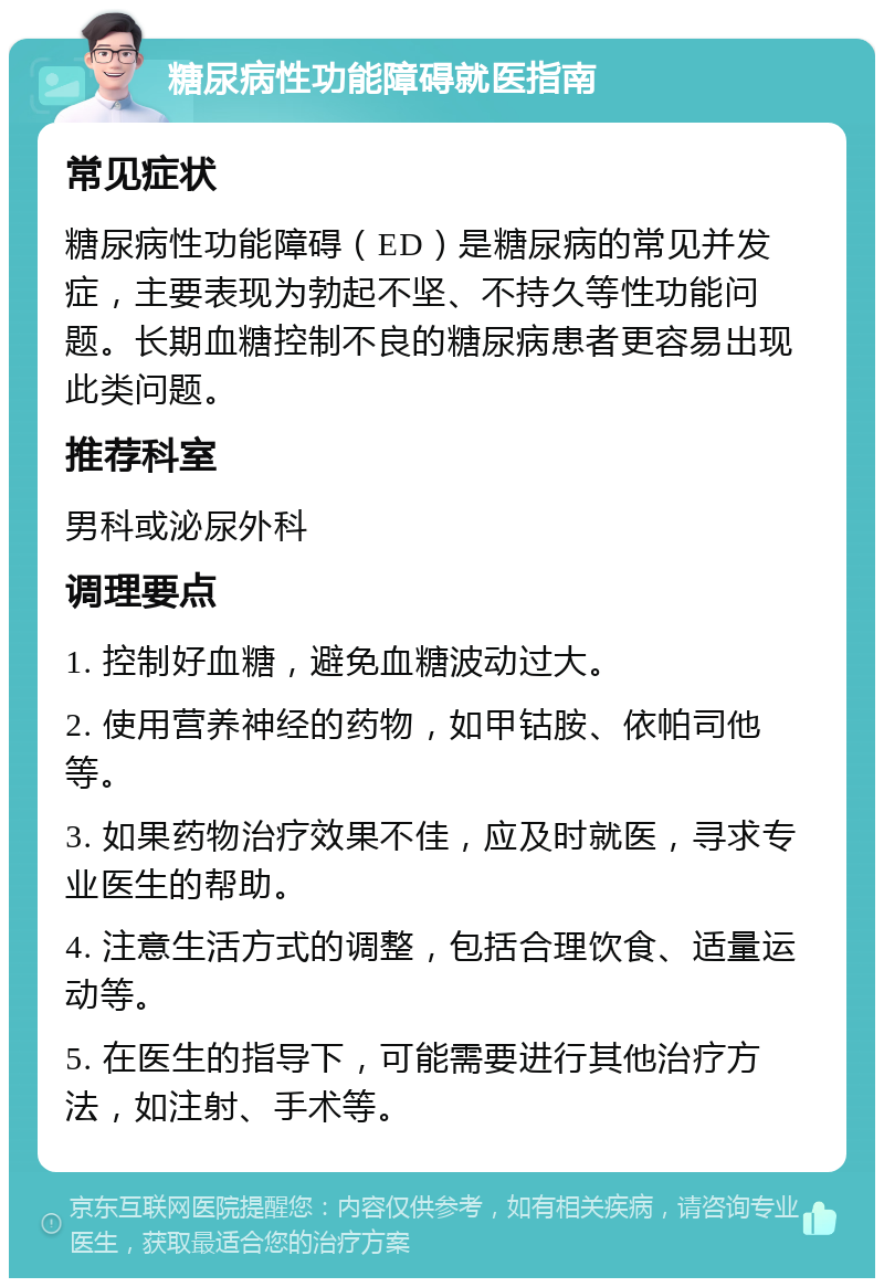 糖尿病性功能障碍就医指南 常见症状 糖尿病性功能障碍（ED）是糖尿病的常见并发症，主要表现为勃起不坚、不持久等性功能问题。长期血糖控制不良的糖尿病患者更容易出现此类问题。 推荐科室 男科或泌尿外科 调理要点 1. 控制好血糖，避免血糖波动过大。 2. 使用营养神经的药物，如甲钴胺、依帕司他等。 3. 如果药物治疗效果不佳，应及时就医，寻求专业医生的帮助。 4. 注意生活方式的调整，包括合理饮食、适量运动等。 5. 在医生的指导下，可能需要进行其他治疗方法，如注射、手术等。