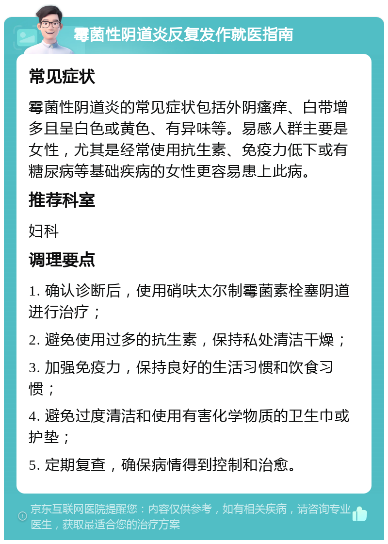 霉菌性阴道炎反复发作就医指南 常见症状 霉菌性阴道炎的常见症状包括外阴瘙痒、白带增多且呈白色或黄色、有异味等。易感人群主要是女性，尤其是经常使用抗生素、免疫力低下或有糖尿病等基础疾病的女性更容易患上此病。 推荐科室 妇科 调理要点 1. 确认诊断后，使用硝呋太尔制霉菌素栓塞阴道进行治疗； 2. 避免使用过多的抗生素，保持私处清洁干燥； 3. 加强免疫力，保持良好的生活习惯和饮食习惯； 4. 避免过度清洁和使用有害化学物质的卫生巾或护垫； 5. 定期复查，确保病情得到控制和治愈。