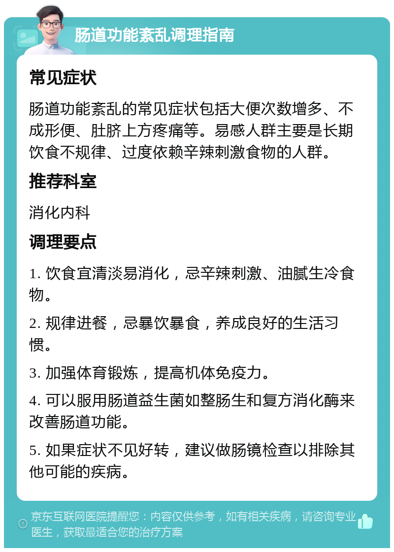 肠道功能紊乱调理指南 常见症状 肠道功能紊乱的常见症状包括大便次数增多、不成形便、肚脐上方疼痛等。易感人群主要是长期饮食不规律、过度依赖辛辣刺激食物的人群。 推荐科室 消化内科 调理要点 1. 饮食宜清淡易消化，忌辛辣刺激、油腻生冷食物。 2. 规律进餐，忌暴饮暴食，养成良好的生活习惯。 3. 加强体育锻炼，提高机体免疫力。 4. 可以服用肠道益生菌如整肠生和复方消化酶来改善肠道功能。 5. 如果症状不见好转，建议做肠镜检查以排除其他可能的疾病。