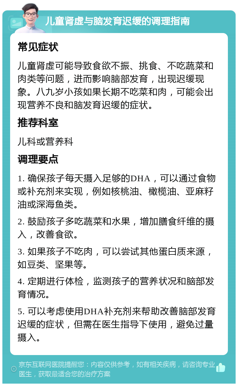 儿童肾虚与脑发育迟缓的调理指南 常见症状 儿童肾虚可能导致食欲不振、挑食、不吃蔬菜和肉类等问题，进而影响脑部发育，出现迟缓现象。八九岁小孩如果长期不吃菜和肉，可能会出现营养不良和脑发育迟缓的症状。 推荐科室 儿科或营养科 调理要点 1. 确保孩子每天摄入足够的DHA，可以通过食物或补充剂来实现，例如核桃油、橄榄油、亚麻籽油或深海鱼类。 2. 鼓励孩子多吃蔬菜和水果，增加膳食纤维的摄入，改善食欲。 3. 如果孩子不吃肉，可以尝试其他蛋白质来源，如豆类、坚果等。 4. 定期进行体检，监测孩子的营养状况和脑部发育情况。 5. 可以考虑使用DHA补充剂来帮助改善脑部发育迟缓的症状，但需在医生指导下使用，避免过量摄入。