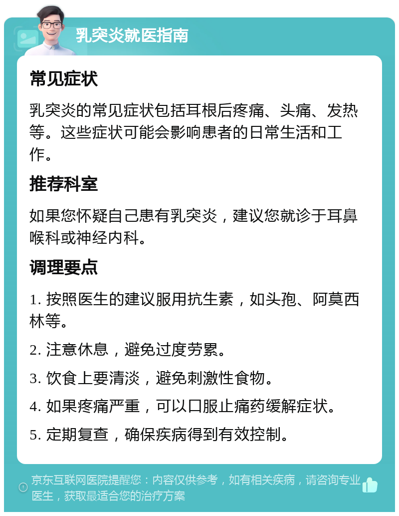 乳突炎就医指南 常见症状 乳突炎的常见症状包括耳根后疼痛、头痛、发热等。这些症状可能会影响患者的日常生活和工作。 推荐科室 如果您怀疑自己患有乳突炎，建议您就诊于耳鼻喉科或神经内科。 调理要点 1. 按照医生的建议服用抗生素，如头孢、阿莫西林等。 2. 注意休息，避免过度劳累。 3. 饮食上要清淡，避免刺激性食物。 4. 如果疼痛严重，可以口服止痛药缓解症状。 5. 定期复查，确保疾病得到有效控制。