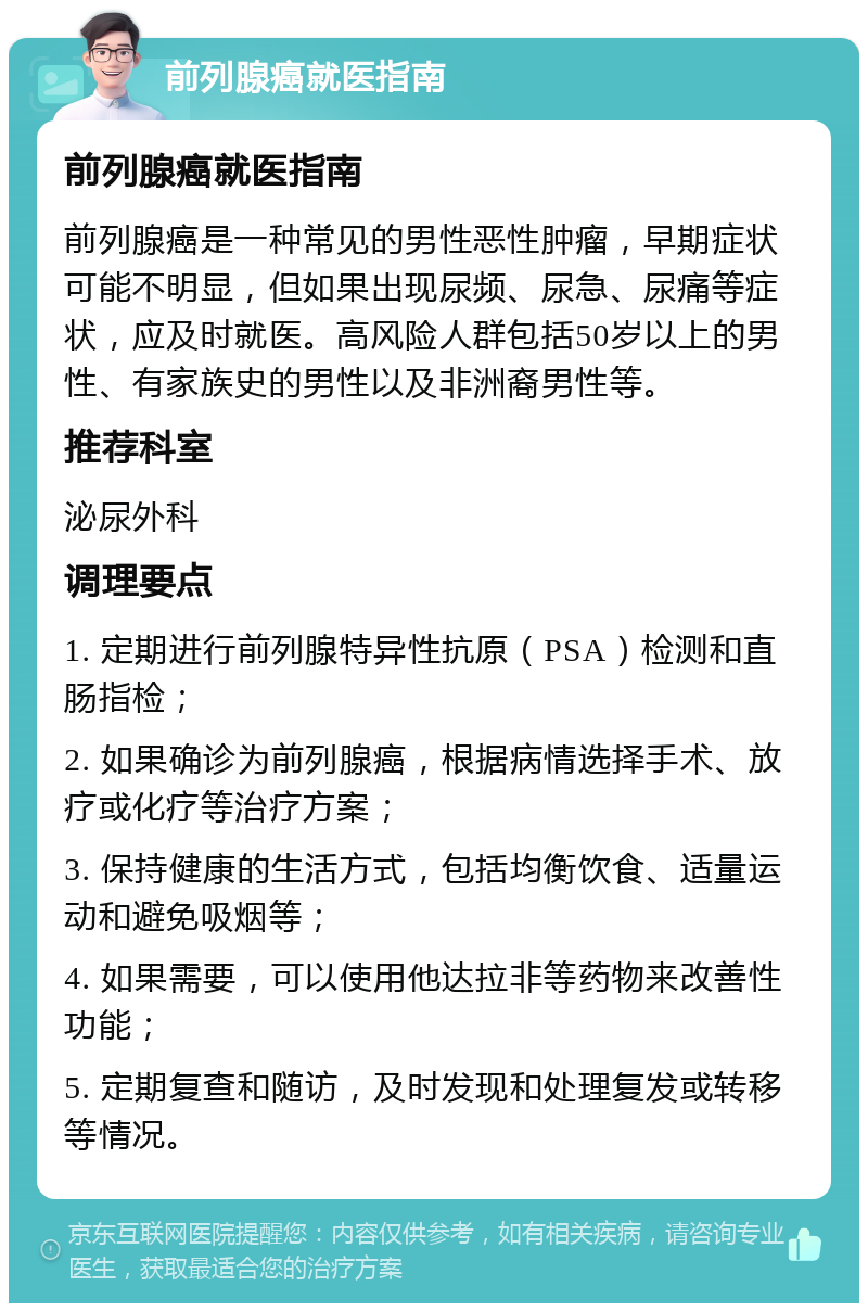 前列腺癌就医指南 前列腺癌就医指南 前列腺癌是一种常见的男性恶性肿瘤，早期症状可能不明显，但如果出现尿频、尿急、尿痛等症状，应及时就医。高风险人群包括50岁以上的男性、有家族史的男性以及非洲裔男性等。 推荐科室 泌尿外科 调理要点 1. 定期进行前列腺特异性抗原（PSA）检测和直肠指检； 2. 如果确诊为前列腺癌，根据病情选择手术、放疗或化疗等治疗方案； 3. 保持健康的生活方式，包括均衡饮食、适量运动和避免吸烟等； 4. 如果需要，可以使用他达拉非等药物来改善性功能； 5. 定期复查和随访，及时发现和处理复发或转移等情况。