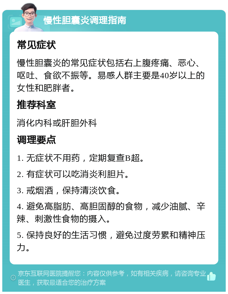 慢性胆囊炎调理指南 常见症状 慢性胆囊炎的常见症状包括右上腹疼痛、恶心、呕吐、食欲不振等。易感人群主要是40岁以上的女性和肥胖者。 推荐科室 消化内科或肝胆外科 调理要点 1. 无症状不用药，定期复查B超。 2. 有症状可以吃消炎利胆片。 3. 戒烟酒，保持清淡饮食。 4. 避免高脂肪、高胆固醇的食物，减少油腻、辛辣、刺激性食物的摄入。 5. 保持良好的生活习惯，避免过度劳累和精神压力。