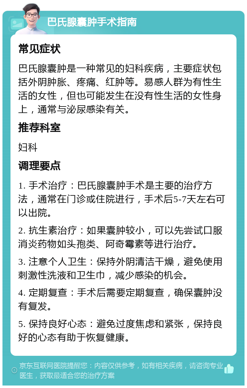 巴氏腺囊肿手术指南 常见症状 巴氏腺囊肿是一种常见的妇科疾病，主要症状包括外阴肿胀、疼痛、红肿等。易感人群为有性生活的女性，但也可能发生在没有性生活的女性身上，通常与泌尿感染有关。 推荐科室 妇科 调理要点 1. 手术治疗：巴氏腺囊肿手术是主要的治疗方法，通常在门诊或住院进行，手术后5-7天左右可以出院。 2. 抗生素治疗：如果囊肿较小，可以先尝试口服消炎药物如头孢类、阿奇霉素等进行治疗。 3. 注意个人卫生：保持外阴清洁干燥，避免使用刺激性洗液和卫生巾，减少感染的机会。 4. 定期复查：手术后需要定期复查，确保囊肿没有复发。 5. 保持良好心态：避免过度焦虑和紧张，保持良好的心态有助于恢复健康。