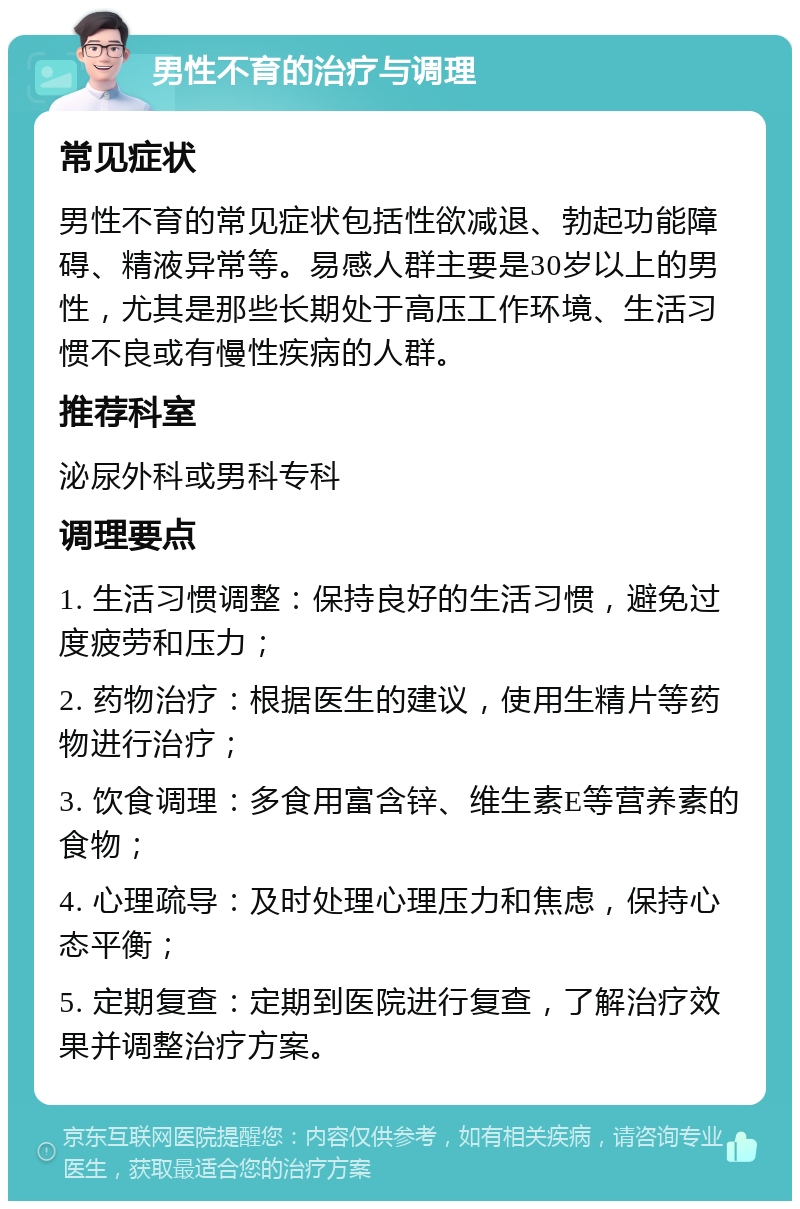 男性不育的治疗与调理 常见症状 男性不育的常见症状包括性欲减退、勃起功能障碍、精液异常等。易感人群主要是30岁以上的男性，尤其是那些长期处于高压工作环境、生活习惯不良或有慢性疾病的人群。 推荐科室 泌尿外科或男科专科 调理要点 1. 生活习惯调整：保持良好的生活习惯，避免过度疲劳和压力； 2. 药物治疗：根据医生的建议，使用生精片等药物进行治疗； 3. 饮食调理：多食用富含锌、维生素E等营养素的食物； 4. 心理疏导：及时处理心理压力和焦虑，保持心态平衡； 5. 定期复查：定期到医院进行复查，了解治疗效果并调整治疗方案。