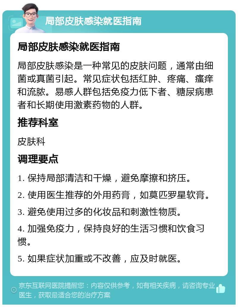 局部皮肤感染就医指南 局部皮肤感染就医指南 局部皮肤感染是一种常见的皮肤问题，通常由细菌或真菌引起。常见症状包括红肿、疼痛、瘙痒和流脓。易感人群包括免疫力低下者、糖尿病患者和长期使用激素药物的人群。 推荐科室 皮肤科 调理要点 1. 保持局部清洁和干燥，避免摩擦和挤压。 2. 使用医生推荐的外用药膏，如莫匹罗星软膏。 3. 避免使用过多的化妆品和刺激性物质。 4. 加强免疫力，保持良好的生活习惯和饮食习惯。 5. 如果症状加重或不改善，应及时就医。