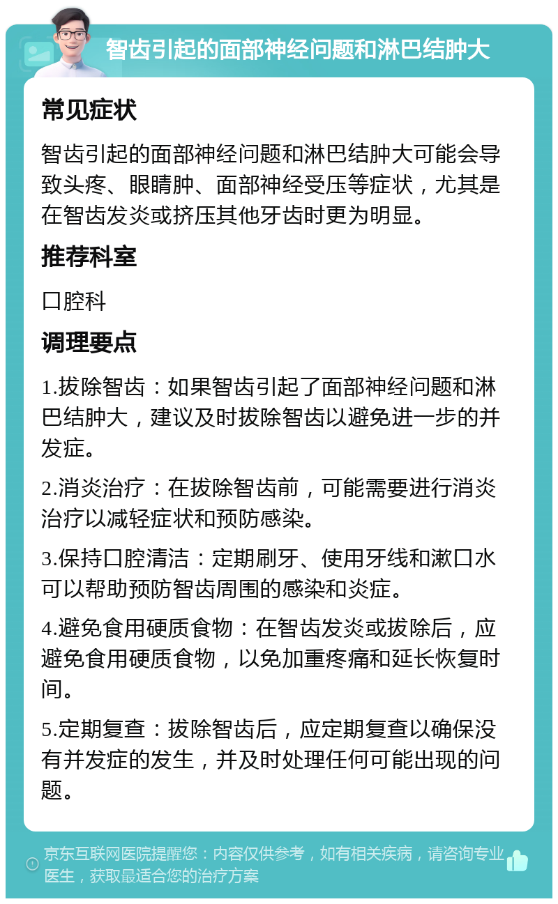 智齿引起的面部神经问题和淋巴结肿大 常见症状 智齿引起的面部神经问题和淋巴结肿大可能会导致头疼、眼睛肿、面部神经受压等症状，尤其是在智齿发炎或挤压其他牙齿时更为明显。 推荐科室 口腔科 调理要点 1.拔除智齿：如果智齿引起了面部神经问题和淋巴结肿大，建议及时拔除智齿以避免进一步的并发症。 2.消炎治疗：在拔除智齿前，可能需要进行消炎治疗以减轻症状和预防感染。 3.保持口腔清洁：定期刷牙、使用牙线和漱口水可以帮助预防智齿周围的感染和炎症。 4.避免食用硬质食物：在智齿发炎或拔除后，应避免食用硬质食物，以免加重疼痛和延长恢复时间。 5.定期复查：拔除智齿后，应定期复查以确保没有并发症的发生，并及时处理任何可能出现的问题。