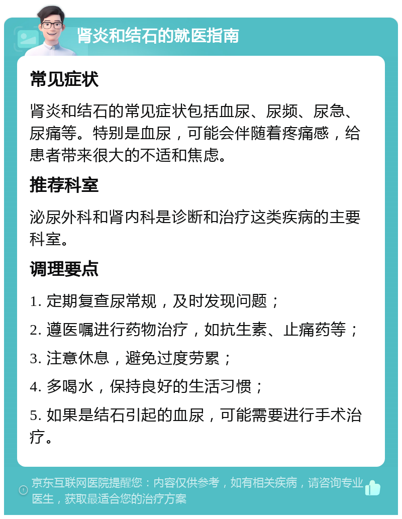 肾炎和结石的就医指南 常见症状 肾炎和结石的常见症状包括血尿、尿频、尿急、尿痛等。特别是血尿，可能会伴随着疼痛感，给患者带来很大的不适和焦虑。 推荐科室 泌尿外科和肾内科是诊断和治疗这类疾病的主要科室。 调理要点 1. 定期复查尿常规，及时发现问题； 2. 遵医嘱进行药物治疗，如抗生素、止痛药等； 3. 注意休息，避免过度劳累； 4. 多喝水，保持良好的生活习惯； 5. 如果是结石引起的血尿，可能需要进行手术治疗。