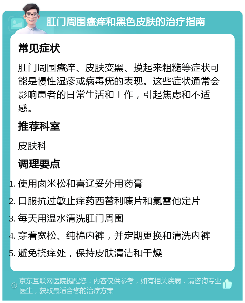 肛门周围瘙痒和黑色皮肤的治疗指南 常见症状 肛门周围瘙痒、皮肤变黑、摸起来粗糙等症状可能是慢性湿疹或病毒疣的表现。这些症状通常会影响患者的日常生活和工作，引起焦虑和不适感。 推荐科室 皮肤科 调理要点 使用卤米松和喜辽妥外用药膏 口服抗过敏止痒药西替利嗪片和氯雷他定片 每天用温水清洗肛门周围 穿着宽松、纯棉内裤，并定期更换和清洗内裤 避免挠痒处，保持皮肤清洁和干燥