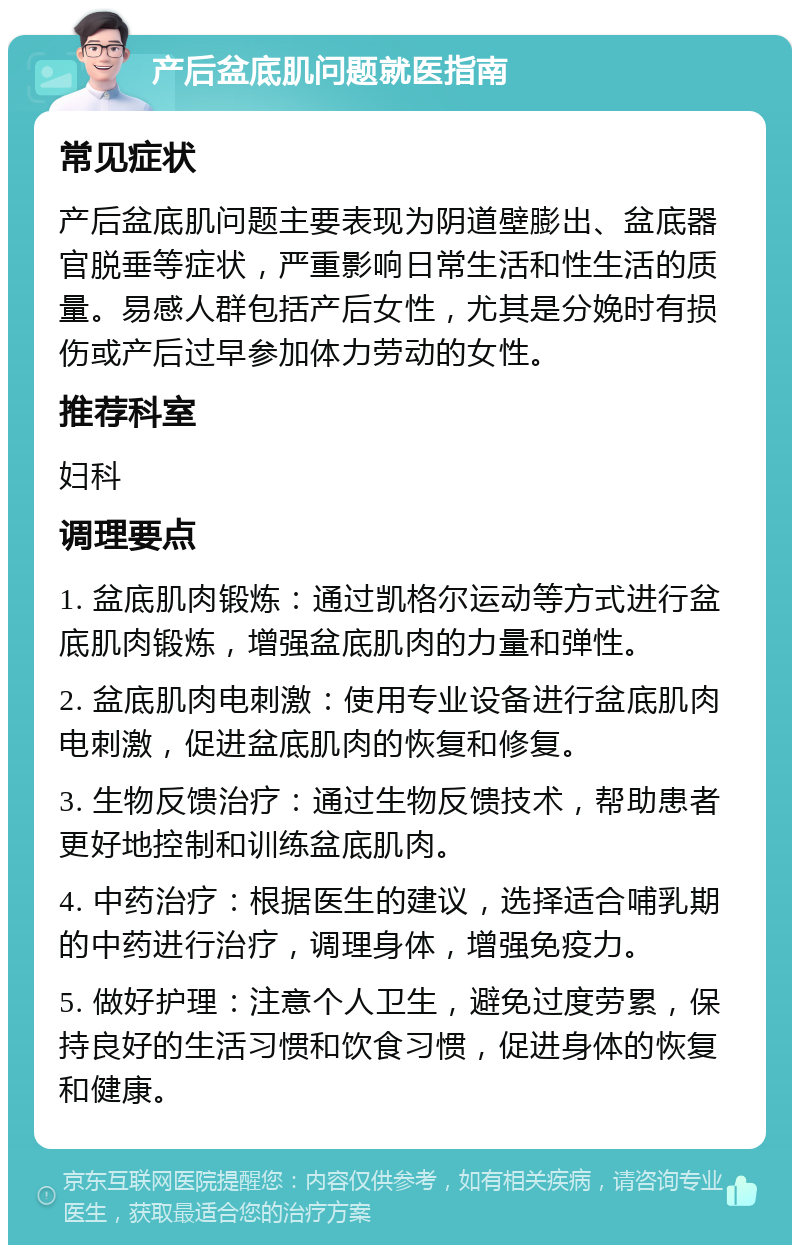 产后盆底肌问题就医指南 常见症状 产后盆底肌问题主要表现为阴道壁膨出、盆底器官脱垂等症状，严重影响日常生活和性生活的质量。易感人群包括产后女性，尤其是分娩时有损伤或产后过早参加体力劳动的女性。 推荐科室 妇科 调理要点 1. 盆底肌肉锻炼：通过凯格尔运动等方式进行盆底肌肉锻炼，增强盆底肌肉的力量和弹性。 2. 盆底肌肉电刺激：使用专业设备进行盆底肌肉电刺激，促进盆底肌肉的恢复和修复。 3. 生物反馈治疗：通过生物反馈技术，帮助患者更好地控制和训练盆底肌肉。 4. 中药治疗：根据医生的建议，选择适合哺乳期的中药进行治疗，调理身体，增强免疫力。 5. 做好护理：注意个人卫生，避免过度劳累，保持良好的生活习惯和饮食习惯，促进身体的恢复和健康。