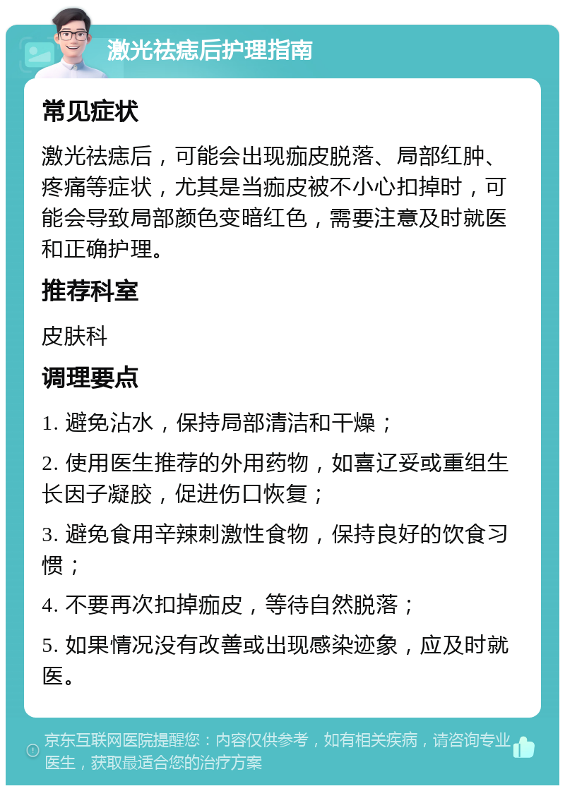 激光祛痣后护理指南 常见症状 激光祛痣后，可能会出现痂皮脱落、局部红肿、疼痛等症状，尤其是当痂皮被不小心扣掉时，可能会导致局部颜色变暗红色，需要注意及时就医和正确护理。 推荐科室 皮肤科 调理要点 1. 避免沾水，保持局部清洁和干燥； 2. 使用医生推荐的外用药物，如喜辽妥或重组生长因子凝胶，促进伤口恢复； 3. 避免食用辛辣刺激性食物，保持良好的饮食习惯； 4. 不要再次扣掉痂皮，等待自然脱落； 5. 如果情况没有改善或出现感染迹象，应及时就医。