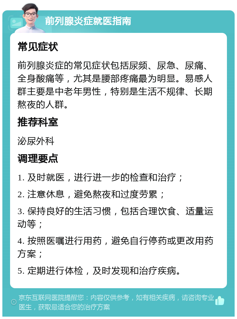 前列腺炎症就医指南 常见症状 前列腺炎症的常见症状包括尿频、尿急、尿痛、全身酸痛等，尤其是腰部疼痛最为明显。易感人群主要是中老年男性，特别是生活不规律、长期熬夜的人群。 推荐科室 泌尿外科 调理要点 1. 及时就医，进行进一步的检查和治疗； 2. 注意休息，避免熬夜和过度劳累； 3. 保持良好的生活习惯，包括合理饮食、适量运动等； 4. 按照医嘱进行用药，避免自行停药或更改用药方案； 5. 定期进行体检，及时发现和治疗疾病。