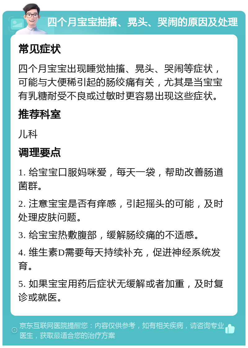 四个月宝宝抽搐、晃头、哭闹的原因及处理 常见症状 四个月宝宝出现睡觉抽搐、晃头、哭闹等症状，可能与大便稀引起的肠绞痛有关，尤其是当宝宝有乳糖耐受不良或过敏时更容易出现这些症状。 推荐科室 儿科 调理要点 1. 给宝宝口服妈咪爱，每天一袋，帮助改善肠道菌群。 2. 注意宝宝是否有痒感，引起摇头的可能，及时处理皮肤问题。 3. 给宝宝热敷腹部，缓解肠绞痛的不适感。 4. 维生素D需要每天持续补充，促进神经系统发育。 5. 如果宝宝用药后症状无缓解或者加重，及时复诊或就医。