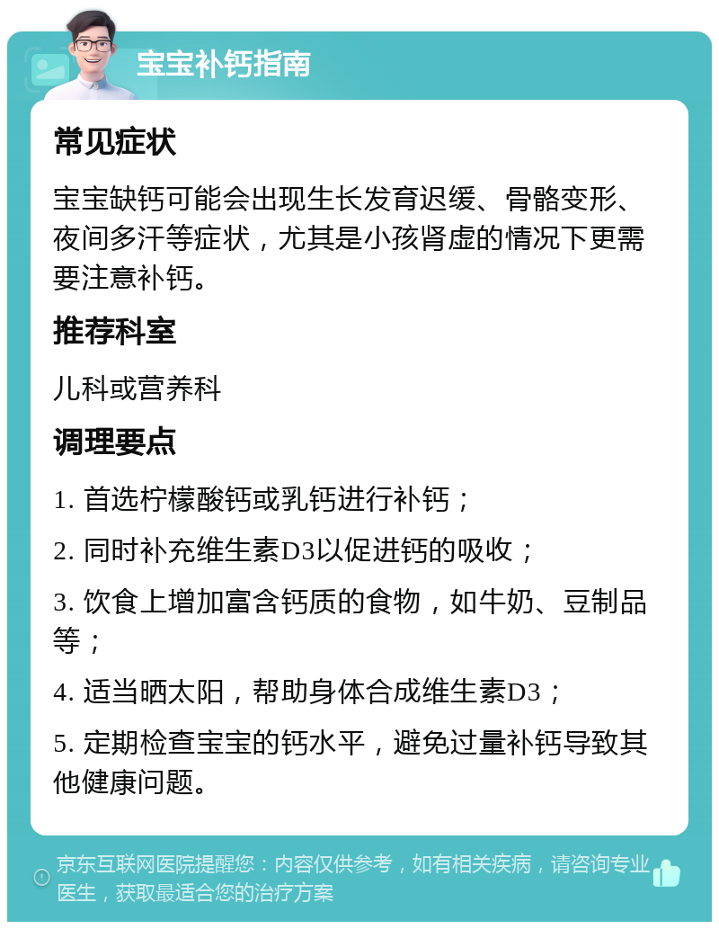 宝宝补钙指南 常见症状 宝宝缺钙可能会出现生长发育迟缓、骨骼变形、夜间多汗等症状，尤其是小孩肾虚的情况下更需要注意补钙。 推荐科室 儿科或营养科 调理要点 1. 首选柠檬酸钙或乳钙进行补钙； 2. 同时补充维生素D3以促进钙的吸收； 3. 饮食上增加富含钙质的食物，如牛奶、豆制品等； 4. 适当晒太阳，帮助身体合成维生素D3； 5. 定期检查宝宝的钙水平，避免过量补钙导致其他健康问题。