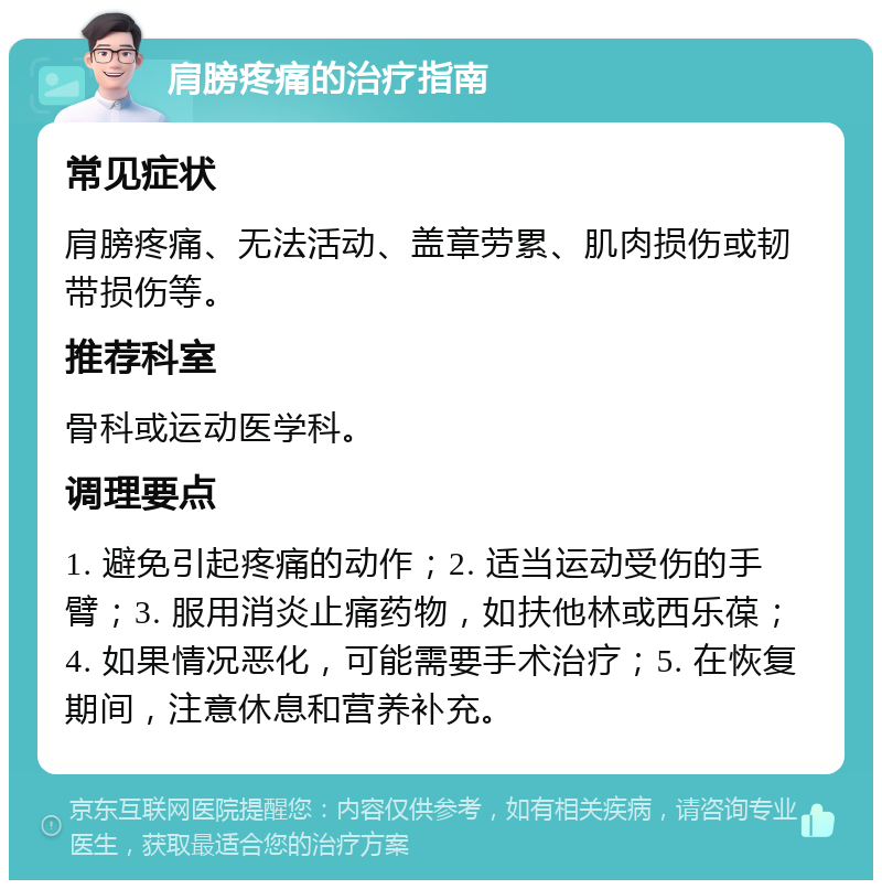 肩膀疼痛的治疗指南 常见症状 肩膀疼痛、无法活动、盖章劳累、肌肉损伤或韧带损伤等。 推荐科室 骨科或运动医学科。 调理要点 1. 避免引起疼痛的动作；2. 适当运动受伤的手臂；3. 服用消炎止痛药物，如扶他林或西乐葆；4. 如果情况恶化，可能需要手术治疗；5. 在恢复期间，注意休息和营养补充。