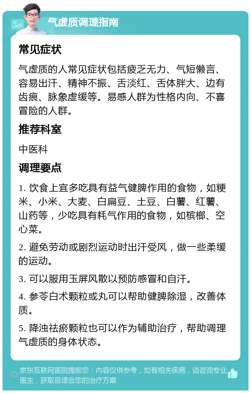 气虚质调理指南 常见症状 气虚质的人常见症状包括疲乏无力、气短懒言、容易出汗、精神不振、舌淡红、舌体胖大、边有齿痕、脉象虚缓等。易感人群为性格内向、不喜冒险的人群。 推荐科室 中医科 调理要点 1. 饮食上宜多吃具有益气健脾作用的食物，如粳米、小米、大麦、白扁豆、土豆、白薯、红薯、山药等，少吃具有耗气作用的食物，如槟榔、空心菜。 2. 避免劳动或剧烈运动时出汗受风，做一些柔缓的运动。 3. 可以服用玉屏风散以预防感冒和自汗。 4. 参苓白术颗粒或丸可以帮助健脾除湿，改善体质。 5. 降浊祛瘀颗粒也可以作为辅助治疗，帮助调理气虚质的身体状态。