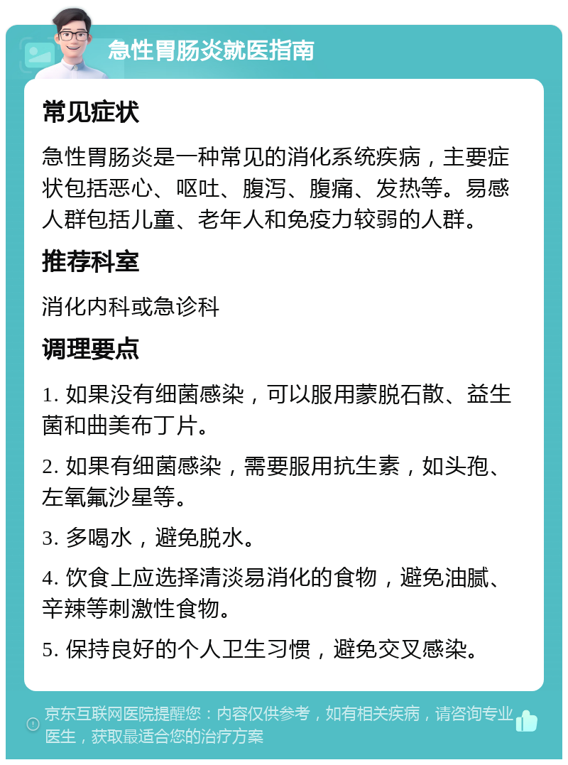 急性胃肠炎就医指南 常见症状 急性胃肠炎是一种常见的消化系统疾病，主要症状包括恶心、呕吐、腹泻、腹痛、发热等。易感人群包括儿童、老年人和免疫力较弱的人群。 推荐科室 消化内科或急诊科 调理要点 1. 如果没有细菌感染，可以服用蒙脱石散、益生菌和曲美布丁片。 2. 如果有细菌感染，需要服用抗生素，如头孢、左氧氟沙星等。 3. 多喝水，避免脱水。 4. 饮食上应选择清淡易消化的食物，避免油腻、辛辣等刺激性食物。 5. 保持良好的个人卫生习惯，避免交叉感染。