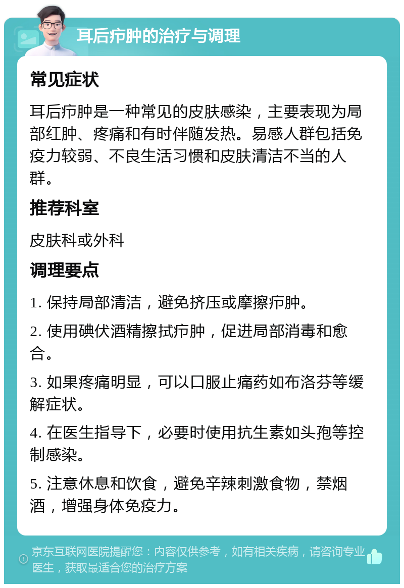 耳后疖肿的治疗与调理 常见症状 耳后疖肿是一种常见的皮肤感染，主要表现为局部红肿、疼痛和有时伴随发热。易感人群包括免疫力较弱、不良生活习惯和皮肤清洁不当的人群。 推荐科室 皮肤科或外科 调理要点 1. 保持局部清洁，避免挤压或摩擦疖肿。 2. 使用碘伏酒精擦拭疖肿，促进局部消毒和愈合。 3. 如果疼痛明显，可以口服止痛药如布洛芬等缓解症状。 4. 在医生指导下，必要时使用抗生素如头孢等控制感染。 5. 注意休息和饮食，避免辛辣刺激食物，禁烟酒，增强身体免疫力。