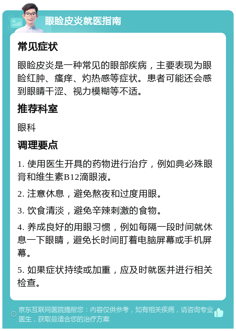 眼睑皮炎就医指南 常见症状 眼睑皮炎是一种常见的眼部疾病，主要表现为眼睑红肿、瘙痒、灼热感等症状。患者可能还会感到眼睛干涩、视力模糊等不适。 推荐科室 眼科 调理要点 1. 使用医生开具的药物进行治疗，例如典必殊眼膏和维生素B12滴眼液。 2. 注意休息，避免熬夜和过度用眼。 3. 饮食清淡，避免辛辣刺激的食物。 4. 养成良好的用眼习惯，例如每隔一段时间就休息一下眼睛，避免长时间盯着电脑屏幕或手机屏幕。 5. 如果症状持续或加重，应及时就医并进行相关检查。