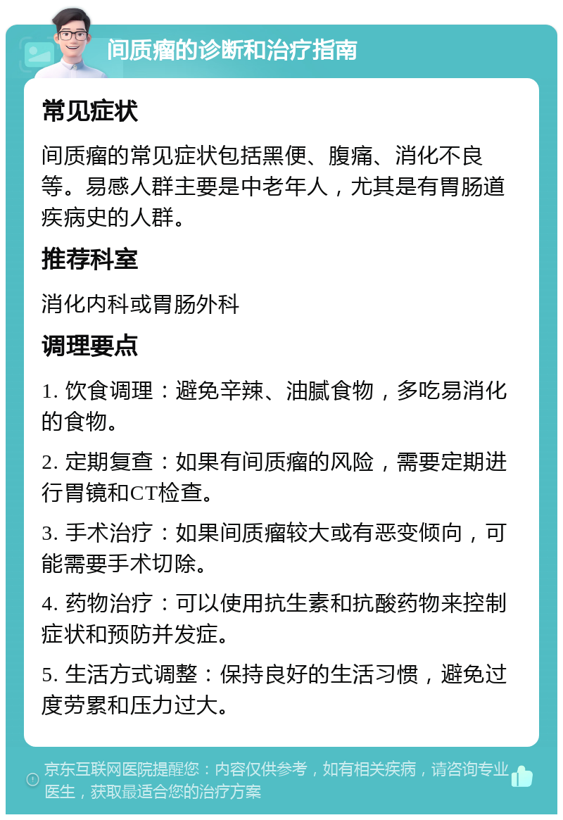 间质瘤的诊断和治疗指南 常见症状 间质瘤的常见症状包括黑便、腹痛、消化不良等。易感人群主要是中老年人，尤其是有胃肠道疾病史的人群。 推荐科室 消化内科或胃肠外科 调理要点 1. 饮食调理：避免辛辣、油腻食物，多吃易消化的食物。 2. 定期复查：如果有间质瘤的风险，需要定期进行胃镜和CT检查。 3. 手术治疗：如果间质瘤较大或有恶变倾向，可能需要手术切除。 4. 药物治疗：可以使用抗生素和抗酸药物来控制症状和预防并发症。 5. 生活方式调整：保持良好的生活习惯，避免过度劳累和压力过大。