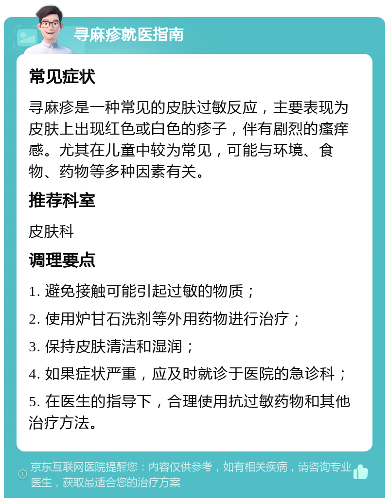 寻麻疹就医指南 常见症状 寻麻疹是一种常见的皮肤过敏反应，主要表现为皮肤上出现红色或白色的疹子，伴有剧烈的瘙痒感。尤其在儿童中较为常见，可能与环境、食物、药物等多种因素有关。 推荐科室 皮肤科 调理要点 1. 避免接触可能引起过敏的物质； 2. 使用炉甘石洗剂等外用药物进行治疗； 3. 保持皮肤清洁和湿润； 4. 如果症状严重，应及时就诊于医院的急诊科； 5. 在医生的指导下，合理使用抗过敏药物和其他治疗方法。