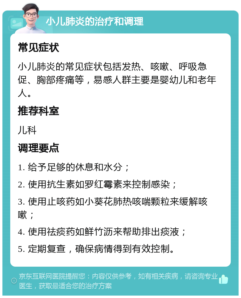 小儿肺炎的治疗和调理 常见症状 小儿肺炎的常见症状包括发热、咳嗽、呼吸急促、胸部疼痛等，易感人群主要是婴幼儿和老年人。 推荐科室 儿科 调理要点 1. 给予足够的休息和水分； 2. 使用抗生素如罗红霉素来控制感染； 3. 使用止咳药如小葵花肺热咳喘颗粒来缓解咳嗽； 4. 使用祛痰药如鲜竹沥来帮助排出痰液； 5. 定期复查，确保病情得到有效控制。