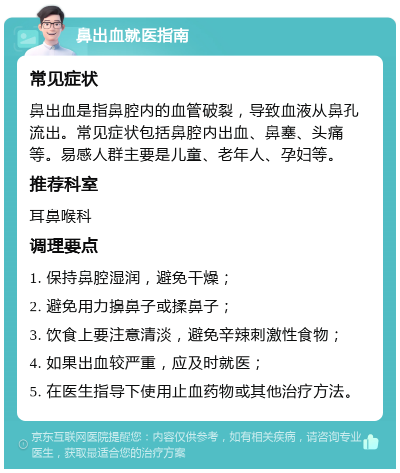 鼻出血就医指南 常见症状 鼻出血是指鼻腔内的血管破裂，导致血液从鼻孔流出。常见症状包括鼻腔内出血、鼻塞、头痛等。易感人群主要是儿童、老年人、孕妇等。 推荐科室 耳鼻喉科 调理要点 1. 保持鼻腔湿润，避免干燥； 2. 避免用力擤鼻子或揉鼻子； 3. 饮食上要注意清淡，避免辛辣刺激性食物； 4. 如果出血较严重，应及时就医； 5. 在医生指导下使用止血药物或其他治疗方法。