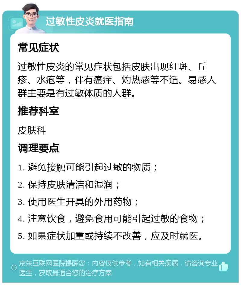 过敏性皮炎就医指南 常见症状 过敏性皮炎的常见症状包括皮肤出现红斑、丘疹、水疱等，伴有瘙痒、灼热感等不适。易感人群主要是有过敏体质的人群。 推荐科室 皮肤科 调理要点 1. 避免接触可能引起过敏的物质； 2. 保持皮肤清洁和湿润； 3. 使用医生开具的外用药物； 4. 注意饮食，避免食用可能引起过敏的食物； 5. 如果症状加重或持续不改善，应及时就医。