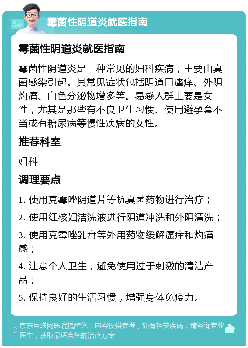 霉菌性阴道炎就医指南 霉菌性阴道炎就医指南 霉菌性阴道炎是一种常见的妇科疾病，主要由真菌感染引起。其常见症状包括阴道口瘙痒、外阴灼痛、白色分泌物增多等。易感人群主要是女性，尤其是那些有不良卫生习惯、使用避孕套不当或有糖尿病等慢性疾病的女性。 推荐科室 妇科 调理要点 1. 使用克霉唑阴道片等抗真菌药物进行治疗； 2. 使用红核妇洁洗液进行阴道冲洗和外阴清洗； 3. 使用克霉唑乳膏等外用药物缓解瘙痒和灼痛感； 4. 注意个人卫生，避免使用过于刺激的清洁产品； 5. 保持良好的生活习惯，增强身体免疫力。