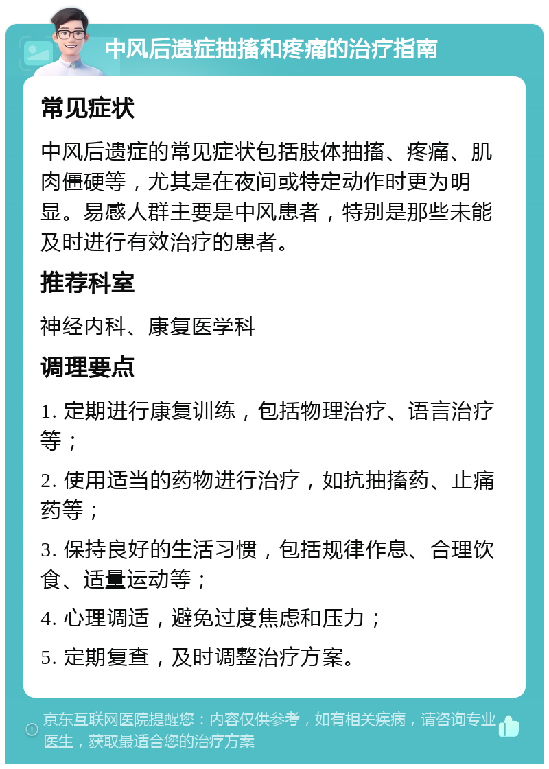 中风后遗症抽搐和疼痛的治疗指南 常见症状 中风后遗症的常见症状包括肢体抽搐、疼痛、肌肉僵硬等，尤其是在夜间或特定动作时更为明显。易感人群主要是中风患者，特别是那些未能及时进行有效治疗的患者。 推荐科室 神经内科、康复医学科 调理要点 1. 定期进行康复训练，包括物理治疗、语言治疗等； 2. 使用适当的药物进行治疗，如抗抽搐药、止痛药等； 3. 保持良好的生活习惯，包括规律作息、合理饮食、适量运动等； 4. 心理调适，避免过度焦虑和压力； 5. 定期复查，及时调整治疗方案。