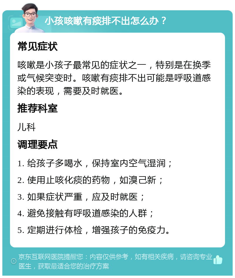 小孩咳嗽有痰排不出怎么办？ 常见症状 咳嗽是小孩子最常见的症状之一，特别是在换季或气候突变时。咳嗽有痰排不出可能是呼吸道感染的表现，需要及时就医。 推荐科室 儿科 调理要点 1. 给孩子多喝水，保持室内空气湿润； 2. 使用止咳化痰的药物，如溴己新； 3. 如果症状严重，应及时就医； 4. 避免接触有呼吸道感染的人群； 5. 定期进行体检，增强孩子的免疫力。