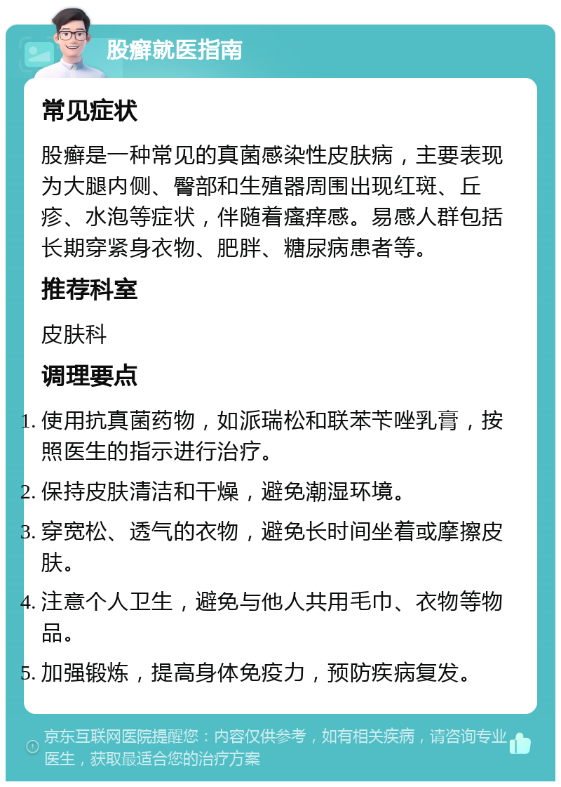 股癣就医指南 常见症状 股癣是一种常见的真菌感染性皮肤病，主要表现为大腿内侧、臀部和生殖器周围出现红斑、丘疹、水泡等症状，伴随着瘙痒感。易感人群包括长期穿紧身衣物、肥胖、糖尿病患者等。 推荐科室 皮肤科 调理要点 使用抗真菌药物，如派瑞松和联苯苄唑乳膏，按照医生的指示进行治疗。 保持皮肤清洁和干燥，避免潮湿环境。 穿宽松、透气的衣物，避免长时间坐着或摩擦皮肤。 注意个人卫生，避免与他人共用毛巾、衣物等物品。 加强锻炼，提高身体免疫力，预防疾病复发。