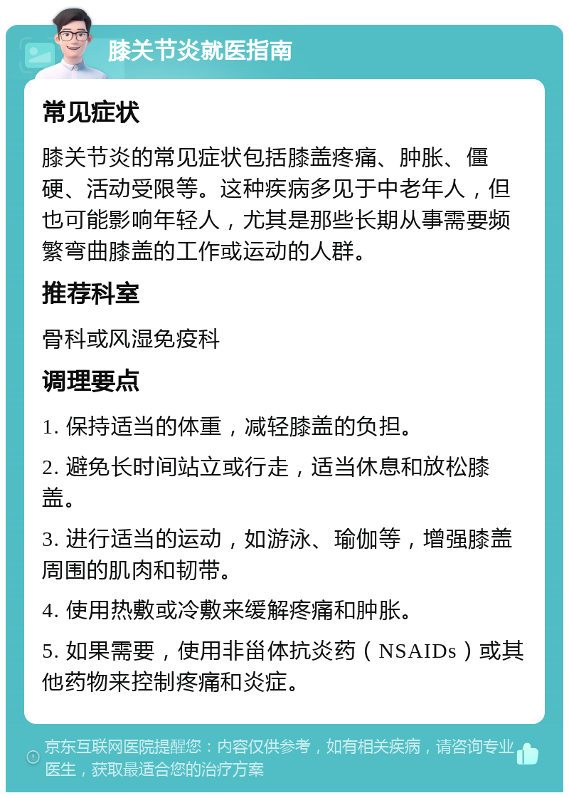 膝关节炎就医指南 常见症状 膝关节炎的常见症状包括膝盖疼痛、肿胀、僵硬、活动受限等。这种疾病多见于中老年人，但也可能影响年轻人，尤其是那些长期从事需要频繁弯曲膝盖的工作或运动的人群。 推荐科室 骨科或风湿免疫科 调理要点 1. 保持适当的体重，减轻膝盖的负担。 2. 避免长时间站立或行走，适当休息和放松膝盖。 3. 进行适当的运动，如游泳、瑜伽等，增强膝盖周围的肌肉和韧带。 4. 使用热敷或冷敷来缓解疼痛和肿胀。 5. 如果需要，使用非甾体抗炎药（NSAIDs）或其他药物来控制疼痛和炎症。