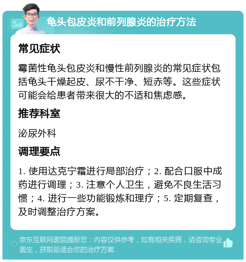 龟头包皮炎和前列腺炎的治疗方法 常见症状 霉菌性龟头包皮炎和慢性前列腺炎的常见症状包括龟头干燥起皮、尿不干净、短赤等。这些症状可能会给患者带来很大的不适和焦虑感。 推荐科室 泌尿外科 调理要点 1. 使用达克宁霜进行局部治疗；2. 配合口服中成药进行调理；3. 注意个人卫生，避免不良生活习惯；4. 进行一些功能锻炼和理疗；5. 定期复查，及时调整治疗方案。