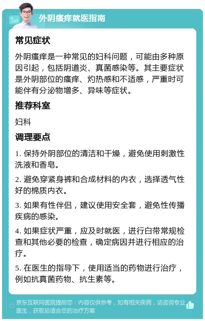 外阴瘙痒就医指南 常见症状 外阴瘙痒是一种常见的妇科问题，可能由多种原因引起，包括阴道炎、真菌感染等。其主要症状是外阴部位的瘙痒、灼热感和不适感，严重时可能伴有分泌物增多、异味等症状。 推荐科室 妇科 调理要点 1. 保持外阴部位的清洁和干燥，避免使用刺激性洗液和香皂。 2. 避免穿紧身裤和合成材料的内衣，选择透气性好的棉质内衣。 3. 如果有性伴侣，建议使用安全套，避免性传播疾病的感染。 4. 如果症状严重，应及时就医，进行白带常规检查和其他必要的检查，确定病因并进行相应的治疗。 5. 在医生的指导下，使用适当的药物进行治疗，例如抗真菌药物、抗生素等。