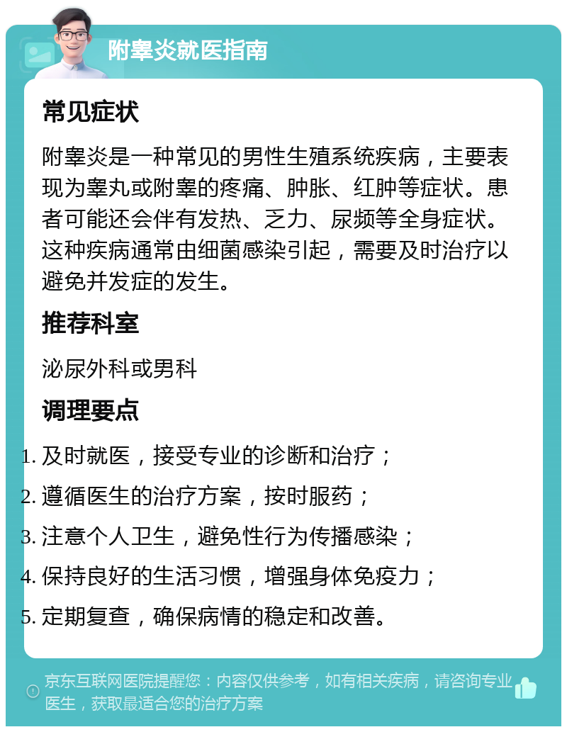 附睾炎就医指南 常见症状 附睾炎是一种常见的男性生殖系统疾病，主要表现为睾丸或附睾的疼痛、肿胀、红肿等症状。患者可能还会伴有发热、乏力、尿频等全身症状。这种疾病通常由细菌感染引起，需要及时治疗以避免并发症的发生。 推荐科室 泌尿外科或男科 调理要点 及时就医，接受专业的诊断和治疗； 遵循医生的治疗方案，按时服药； 注意个人卫生，避免性行为传播感染； 保持良好的生活习惯，增强身体免疫力； 定期复查，确保病情的稳定和改善。