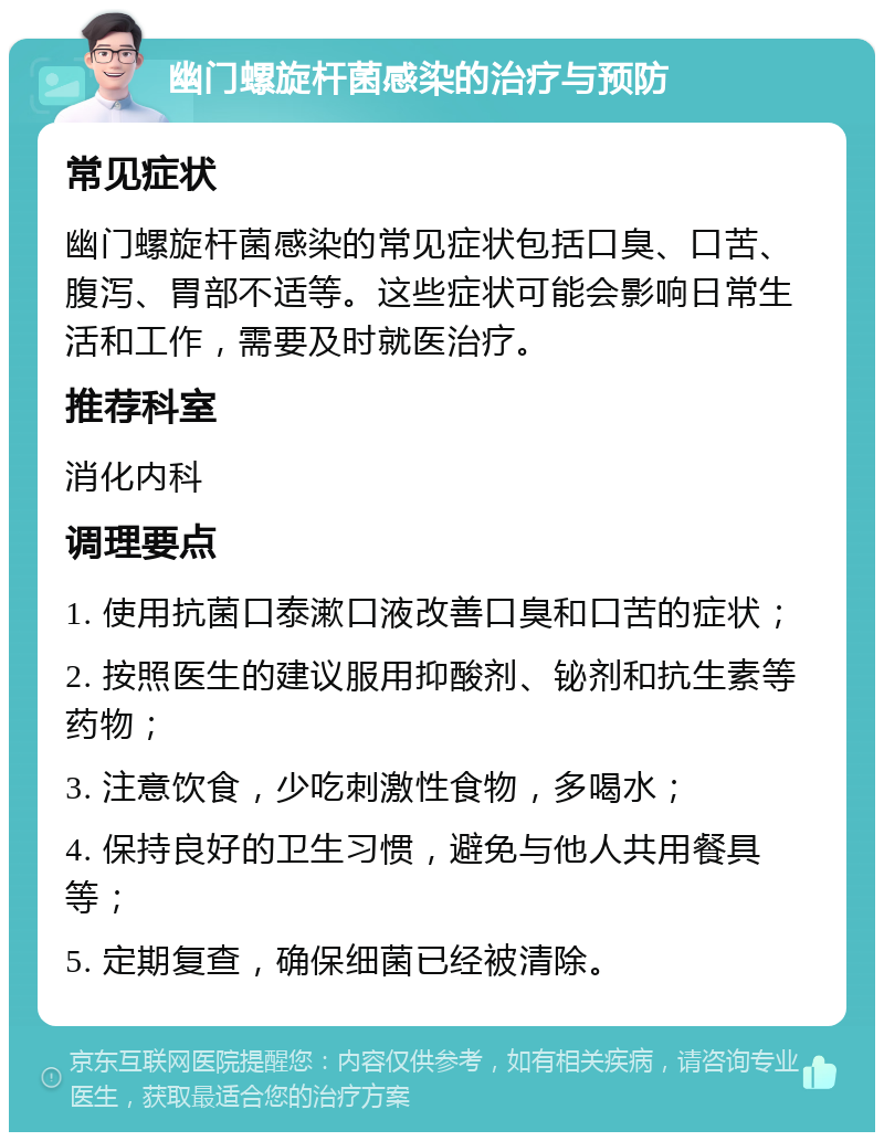 幽门螺旋杆菌感染的治疗与预防 常见症状 幽门螺旋杆菌感染的常见症状包括口臭、口苦、腹泻、胃部不适等。这些症状可能会影响日常生活和工作，需要及时就医治疗。 推荐科室 消化内科 调理要点 1. 使用抗菌口泰漱口液改善口臭和口苦的症状； 2. 按照医生的建议服用抑酸剂、铋剂和抗生素等药物； 3. 注意饮食，少吃刺激性食物，多喝水； 4. 保持良好的卫生习惯，避免与他人共用餐具等； 5. 定期复查，确保细菌已经被清除。