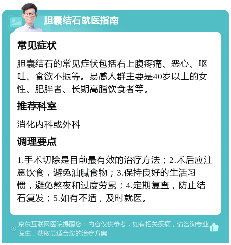 胆囊结石就医指南 常见症状 胆囊结石的常见症状包括右上腹疼痛、恶心、呕吐、食欲不振等。易感人群主要是40岁以上的女性、肥胖者、长期高脂饮食者等。 推荐科室 消化内科或外科 调理要点 1.手术切除是目前最有效的治疗方法；2.术后应注意饮食，避免油腻食物；3.保持良好的生活习惯，避免熬夜和过度劳累；4.定期复查，防止结石复发；5.如有不适，及时就医。