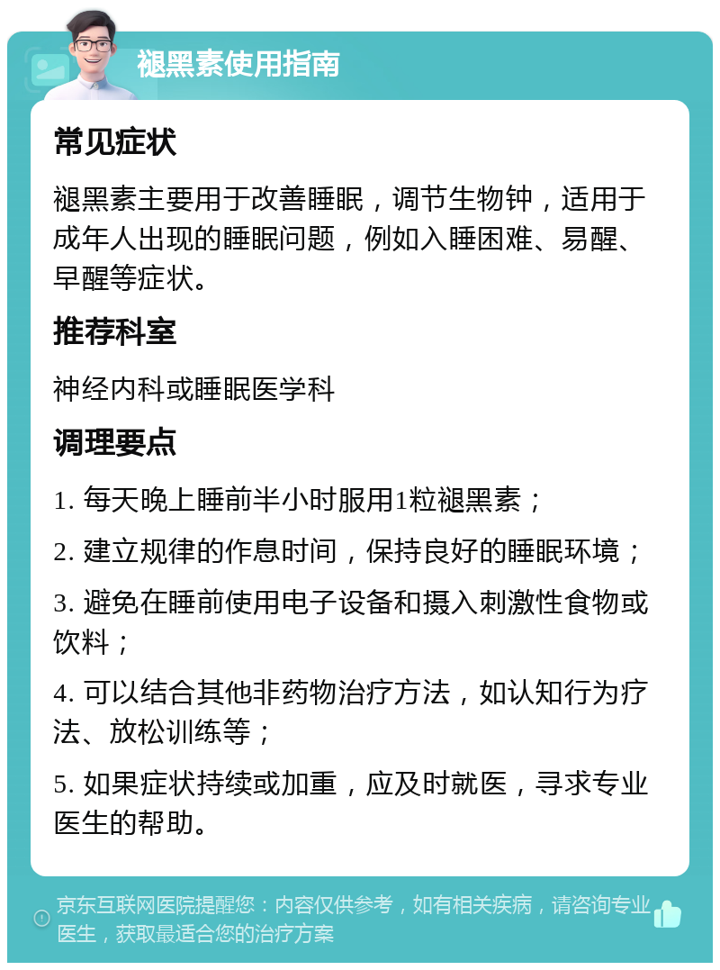 褪黑素使用指南 常见症状 褪黑素主要用于改善睡眠，调节生物钟，适用于成年人出现的睡眠问题，例如入睡困难、易醒、早醒等症状。 推荐科室 神经内科或睡眠医学科 调理要点 1. 每天晚上睡前半小时服用1粒褪黑素； 2. 建立规律的作息时间，保持良好的睡眠环境； 3. 避免在睡前使用电子设备和摄入刺激性食物或饮料； 4. 可以结合其他非药物治疗方法，如认知行为疗法、放松训练等； 5. 如果症状持续或加重，应及时就医，寻求专业医生的帮助。