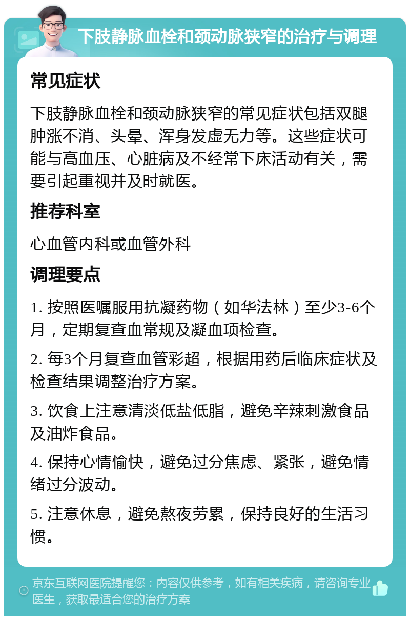 下肢静脉血栓和颈动脉狭窄的治疗与调理 常见症状 下肢静脉血栓和颈动脉狭窄的常见症状包括双腿肿涨不消、头晕、浑身发虚无力等。这些症状可能与高血压、心脏病及不经常下床活动有关，需要引起重视并及时就医。 推荐科室 心血管内科或血管外科 调理要点 1. 按照医嘱服用抗凝药物（如华法林）至少3-6个月，定期复查血常规及凝血项检查。 2. 每3个月复查血管彩超，根据用药后临床症状及检查结果调整治疗方案。 3. 饮食上注意清淡低盐低脂，避免辛辣刺激食品及油炸食品。 4. 保持心情愉快，避免过分焦虑、紧张，避免情绪过分波动。 5. 注意休息，避免熬夜劳累，保持良好的生活习惯。