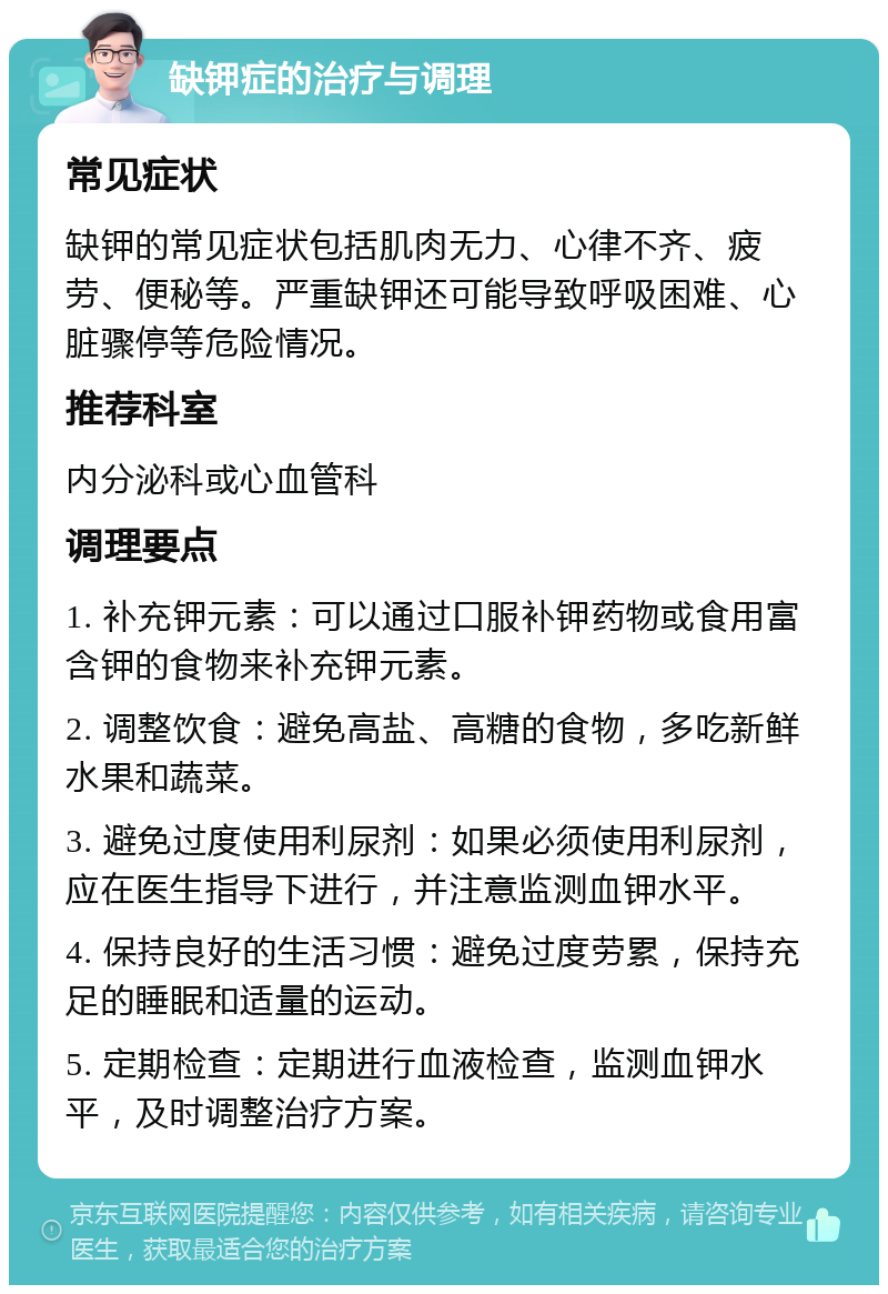 缺钾症的治疗与调理 常见症状 缺钾的常见症状包括肌肉无力、心律不齐、疲劳、便秘等。严重缺钾还可能导致呼吸困难、心脏骤停等危险情况。 推荐科室 内分泌科或心血管科 调理要点 1. 补充钾元素：可以通过口服补钾药物或食用富含钾的食物来补充钾元素。 2. 调整饮食：避免高盐、高糖的食物，多吃新鲜水果和蔬菜。 3. 避免过度使用利尿剂：如果必须使用利尿剂，应在医生指导下进行，并注意监测血钾水平。 4. 保持良好的生活习惯：避免过度劳累，保持充足的睡眠和适量的运动。 5. 定期检查：定期进行血液检查，监测血钾水平，及时调整治疗方案。