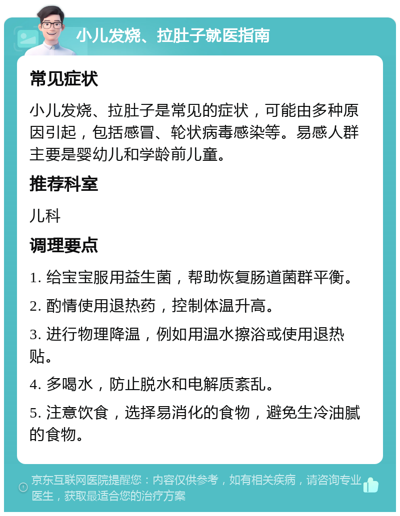 小儿发烧、拉肚子就医指南 常见症状 小儿发烧、拉肚子是常见的症状，可能由多种原因引起，包括感冒、轮状病毒感染等。易感人群主要是婴幼儿和学龄前儿童。 推荐科室 儿科 调理要点 1. 给宝宝服用益生菌，帮助恢复肠道菌群平衡。 2. 酌情使用退热药，控制体温升高。 3. 进行物理降温，例如用温水擦浴或使用退热贴。 4. 多喝水，防止脱水和电解质紊乱。 5. 注意饮食，选择易消化的食物，避免生冷油腻的食物。