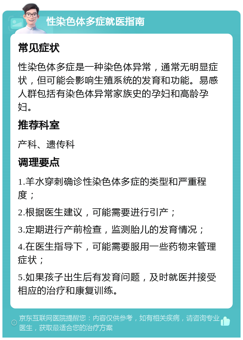 性染色体多症就医指南 常见症状 性染色体多症是一种染色体异常，通常无明显症状，但可能会影响生殖系统的发育和功能。易感人群包括有染色体异常家族史的孕妇和高龄孕妇。 推荐科室 产科、遗传科 调理要点 1.羊水穿刺确诊性染色体多症的类型和严重程度； 2.根据医生建议，可能需要进行引产； 3.定期进行产前检查，监测胎儿的发育情况； 4.在医生指导下，可能需要服用一些药物来管理症状； 5.如果孩子出生后有发育问题，及时就医并接受相应的治疗和康复训练。