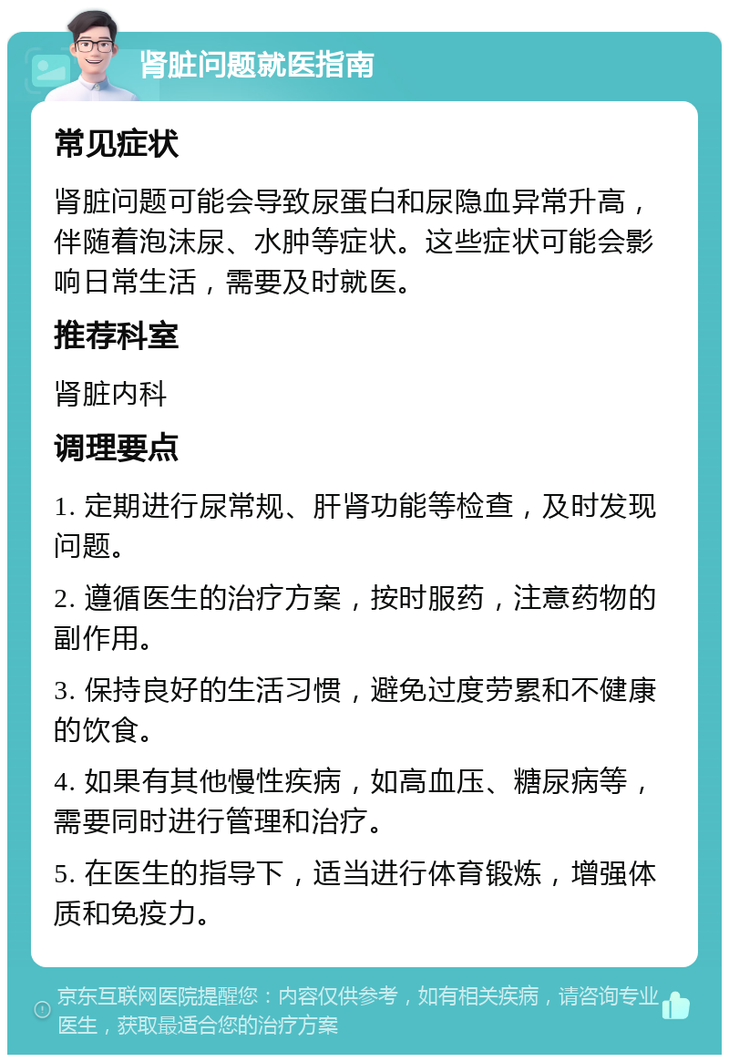 肾脏问题就医指南 常见症状 肾脏问题可能会导致尿蛋白和尿隐血异常升高，伴随着泡沫尿、水肿等症状。这些症状可能会影响日常生活，需要及时就医。 推荐科室 肾脏内科 调理要点 1. 定期进行尿常规、肝肾功能等检查，及时发现问题。 2. 遵循医生的治疗方案，按时服药，注意药物的副作用。 3. 保持良好的生活习惯，避免过度劳累和不健康的饮食。 4. 如果有其他慢性疾病，如高血压、糖尿病等，需要同时进行管理和治疗。 5. 在医生的指导下，适当进行体育锻炼，增强体质和免疫力。