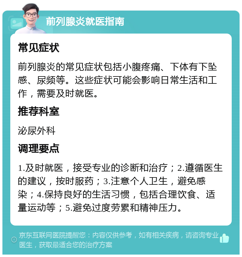 前列腺炎就医指南 常见症状 前列腺炎的常见症状包括小腹疼痛、下体有下坠感、尿频等。这些症状可能会影响日常生活和工作，需要及时就医。 推荐科室 泌尿外科 调理要点 1.及时就医，接受专业的诊断和治疗；2.遵循医生的建议，按时服药；3.注意个人卫生，避免感染；4.保持良好的生活习惯，包括合理饮食、适量运动等；5.避免过度劳累和精神压力。